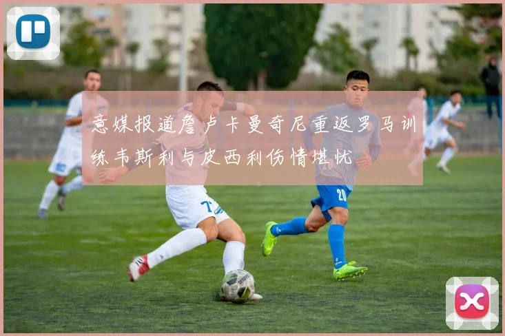 意媒报道詹卢卡曼奇尼重返罗马训练韦斯利与皮西利伤情堪忧
