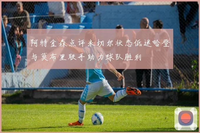 阿特金森点评米切尔状态低迷哈登与莫布里联手助力球队胜利