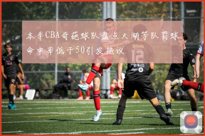 本季CBA奇葩球队盘点火湖等队罚球命中率低于50引发热议