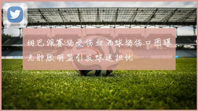 姆巴佩赛场受伤血洒球场伤口图曝光肿胀明显引发球迷担忧
