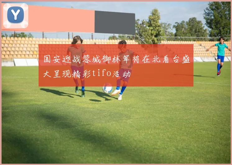 国安迎战蓉城御林军将在北看台盛大呈现精彩tifo活动